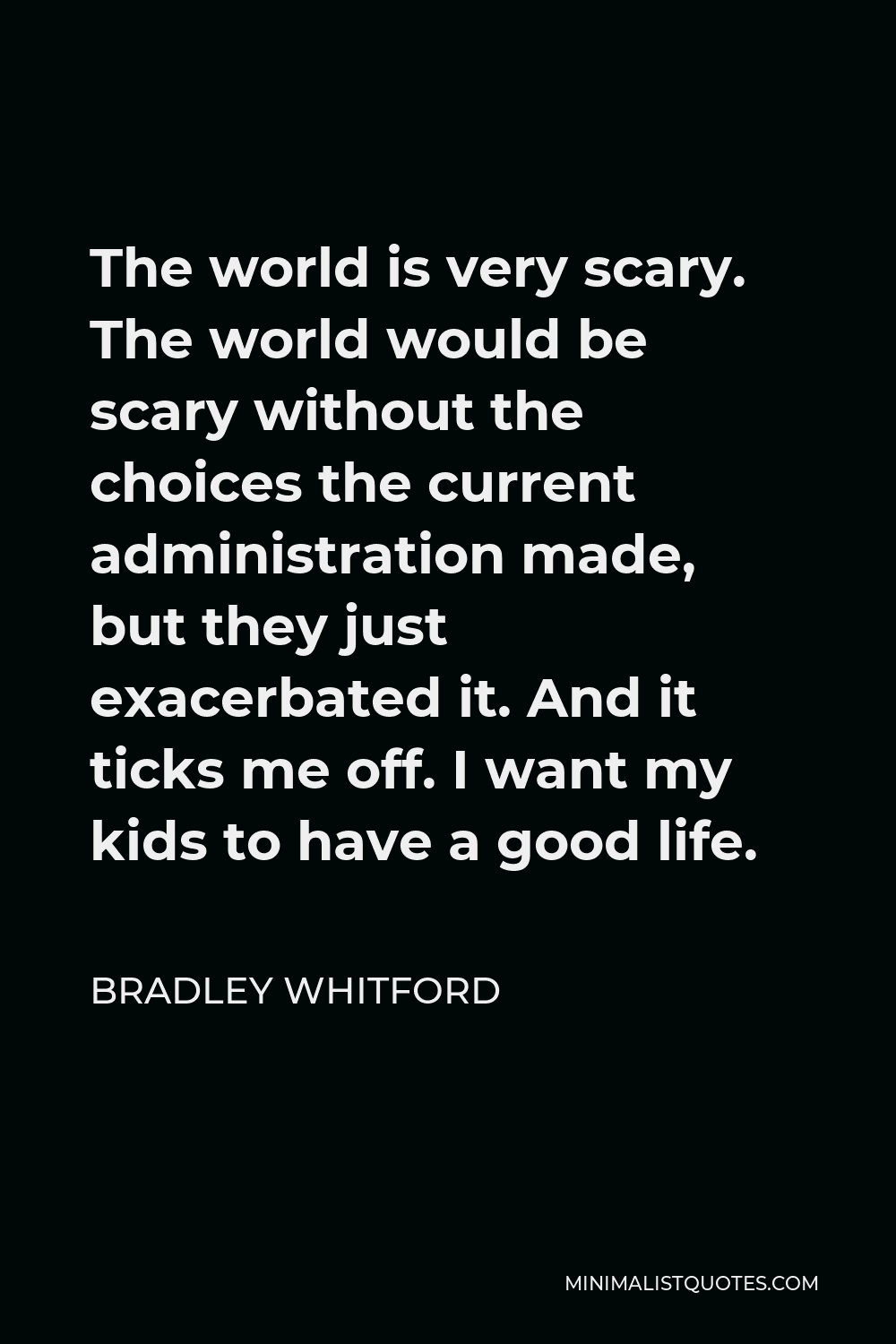 Bradley Whitford Quote - The world is very scary. The world would be scary without the choices the current administration made, but they just exacerbated it. And it ticks me off. I want my kids to have a good life.