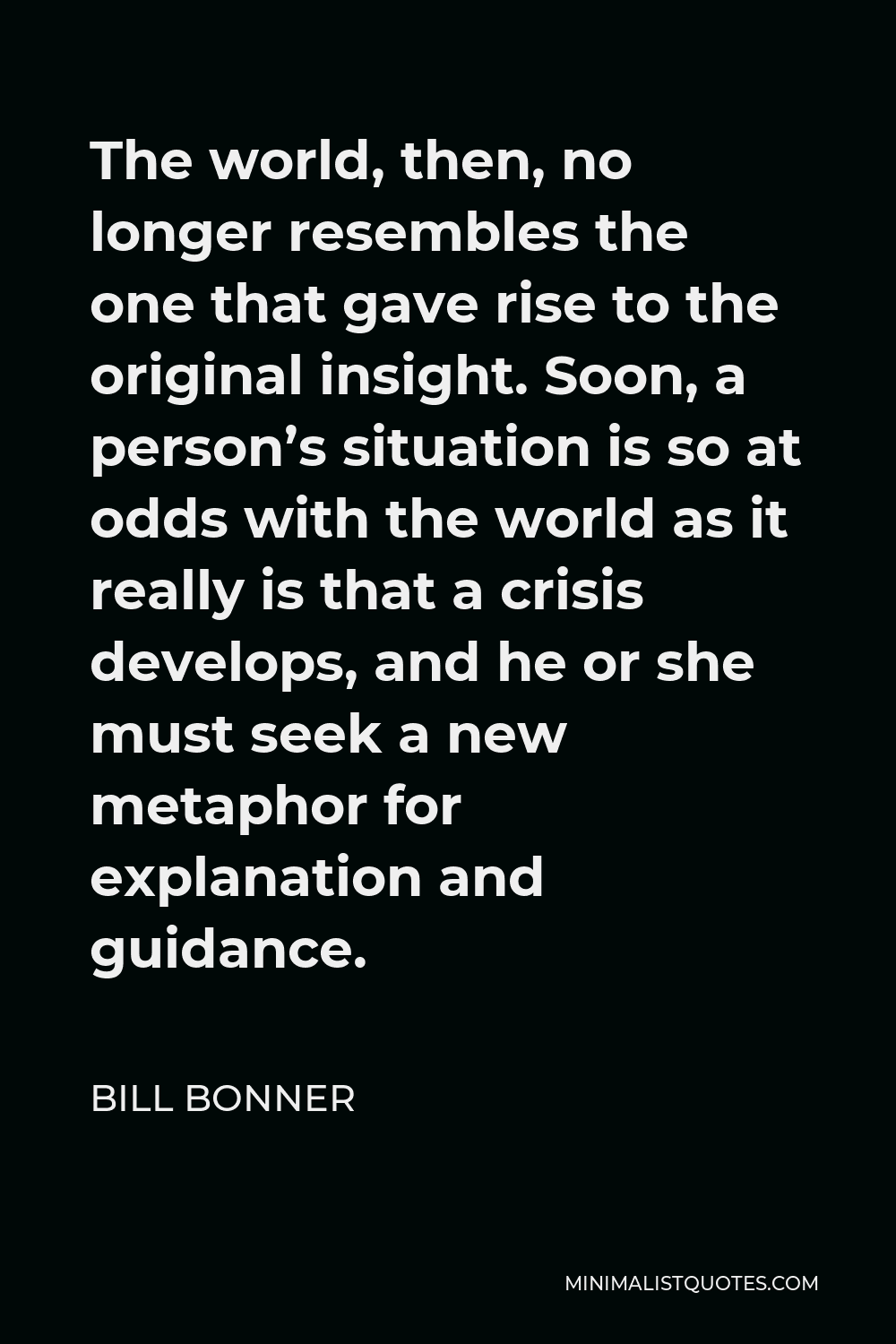 Bill Bonner Quote - The world, then, no longer resembles the one that gave rise to the original insight. Soon, a person’s situation is so at odds with the world as it really is that a crisis develops, and he or she must seek a new metaphor for explanation and guidance.