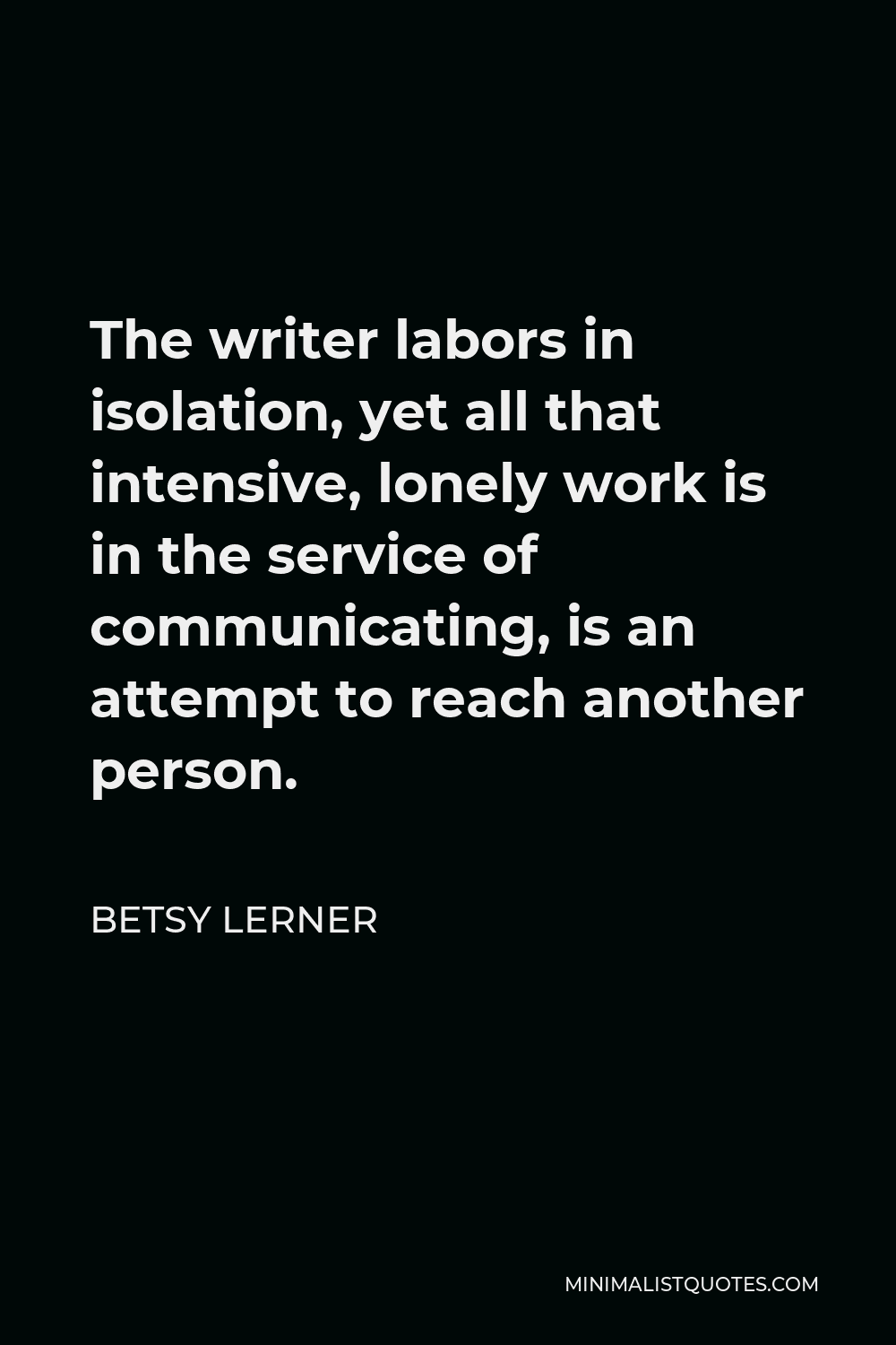 Betsy Lerner Quote - The writer labors in isolation, yet all that intensive, lonely work is in the service of communicating, is an attempt to reach another person.