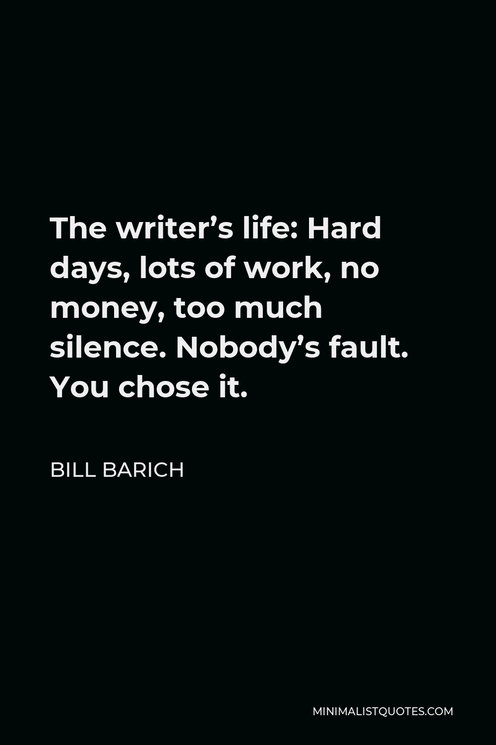 Bill Barich Quote - The writer’s life: Hard days, lots of work, no money, too much silence. Nobody’s fault. You chose it.