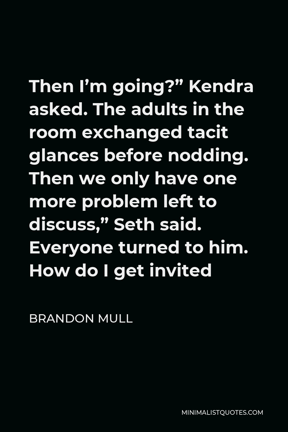 Brandon Mull Quote - Then I’m going?” Kendra asked. The adults in the room exchanged tacit glances before nodding. Then we only have one more problem left to discuss,” Seth said. Everyone turned to him. How do I get invited