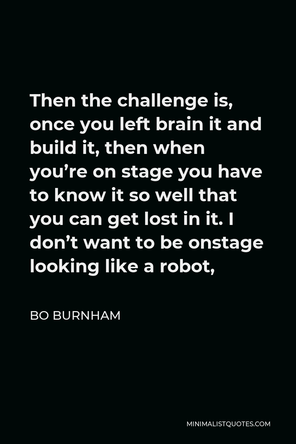 Bo Burnham Quote - Then the challenge is, once you left brain it and build it, then when you’re on stage you have to know it so well that you can get lost in it. I don’t want to be onstage looking like a robot,