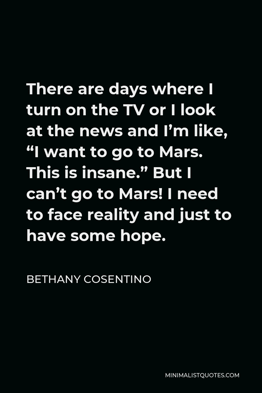 Bethany Cosentino Quote - There are days where I turn on the TV or I look at the news and I’m like, “I want to go to Mars. This is insane.” But I can’t go to Mars! I need to face reality and just to have some hope.