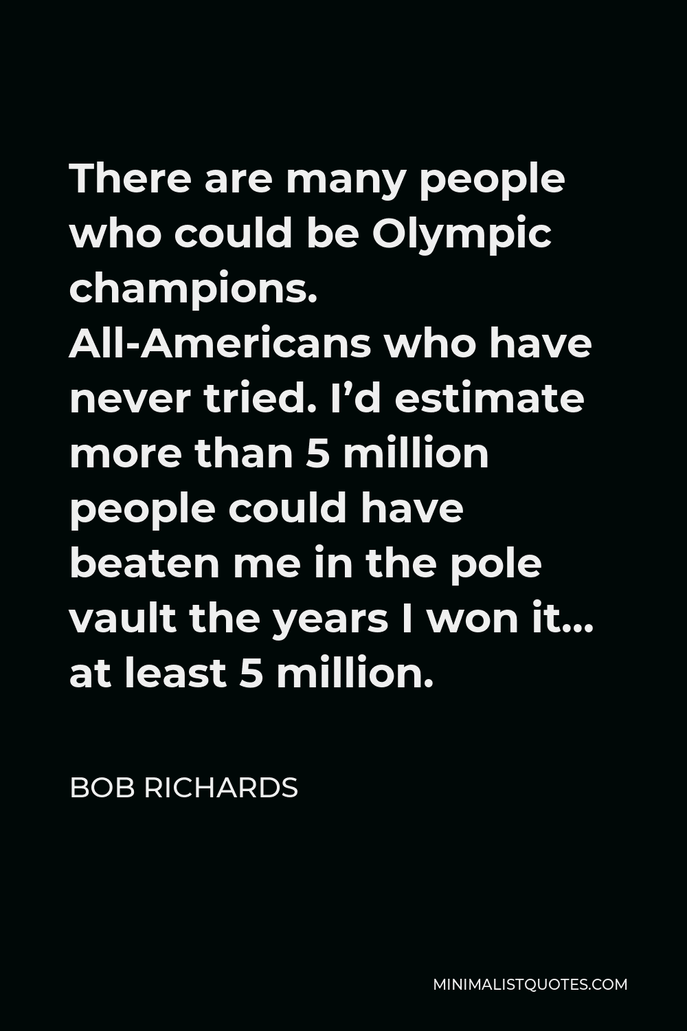 Bob Richards Quote - There are many people who could be Olympic champions. All-Americans who have never tried. I’d estimate more than 5 million people could have beaten me in the pole vault the years I won it… at least 5 million.