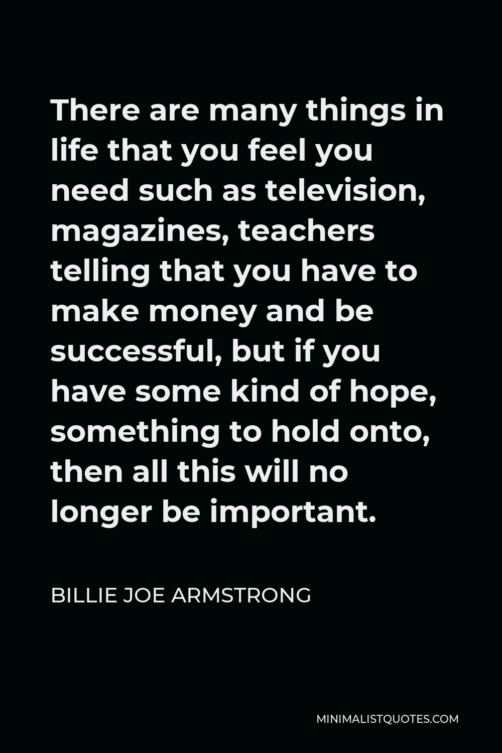 Billie Joe Armstrong Quote - There are many things in life that you feel you need such as television, magazines, teachers telling that you have to make money and be successful, but if you have some kind of hope, something to hold onto, then all this will no longer be important.
