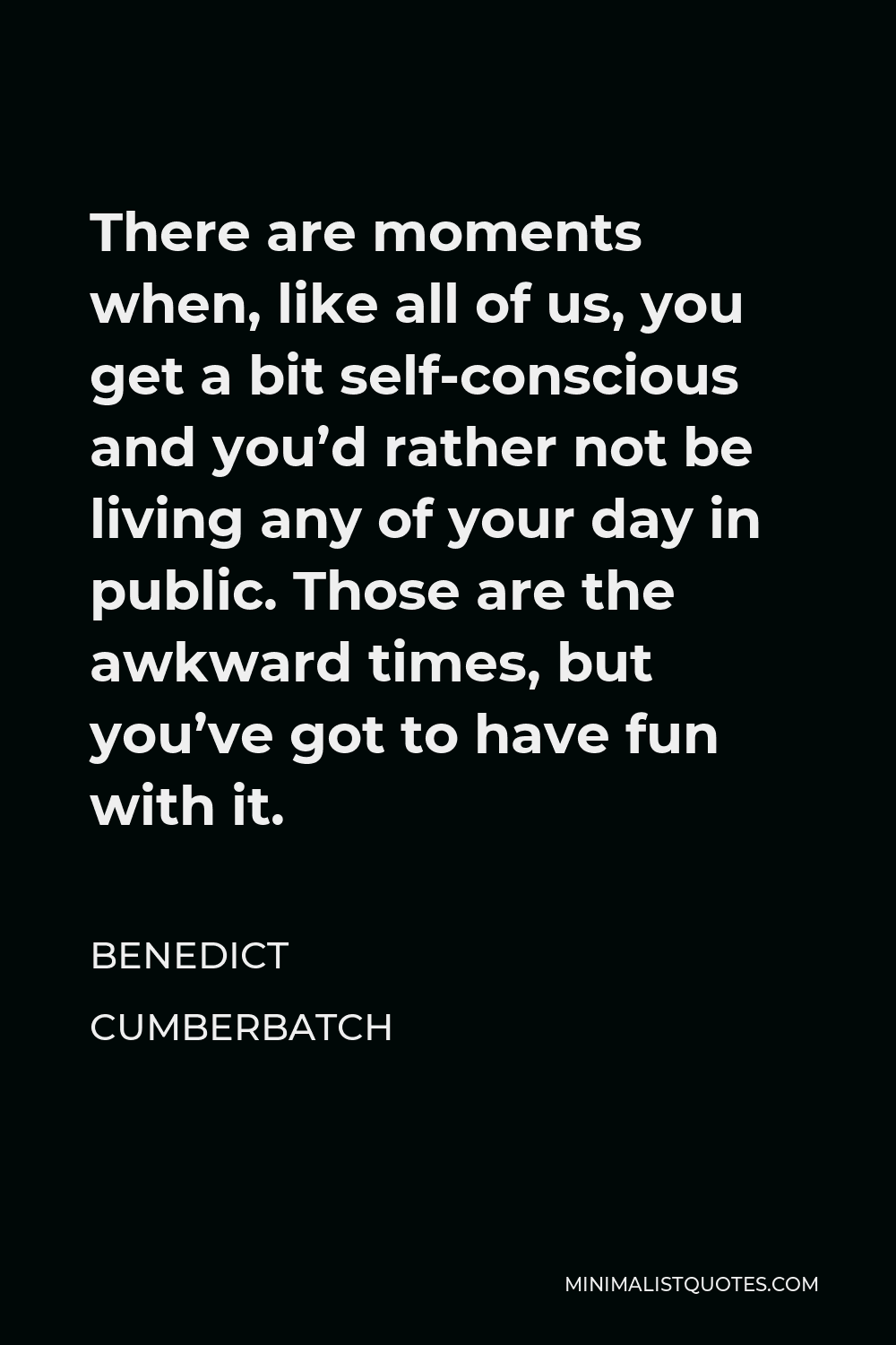 Benedict Cumberbatch Quote - There are moments when, like all of us, you get a bit self-conscious and you’d rather not be living any of your day in public. Those are the awkward times, but you’ve got to have fun with it.