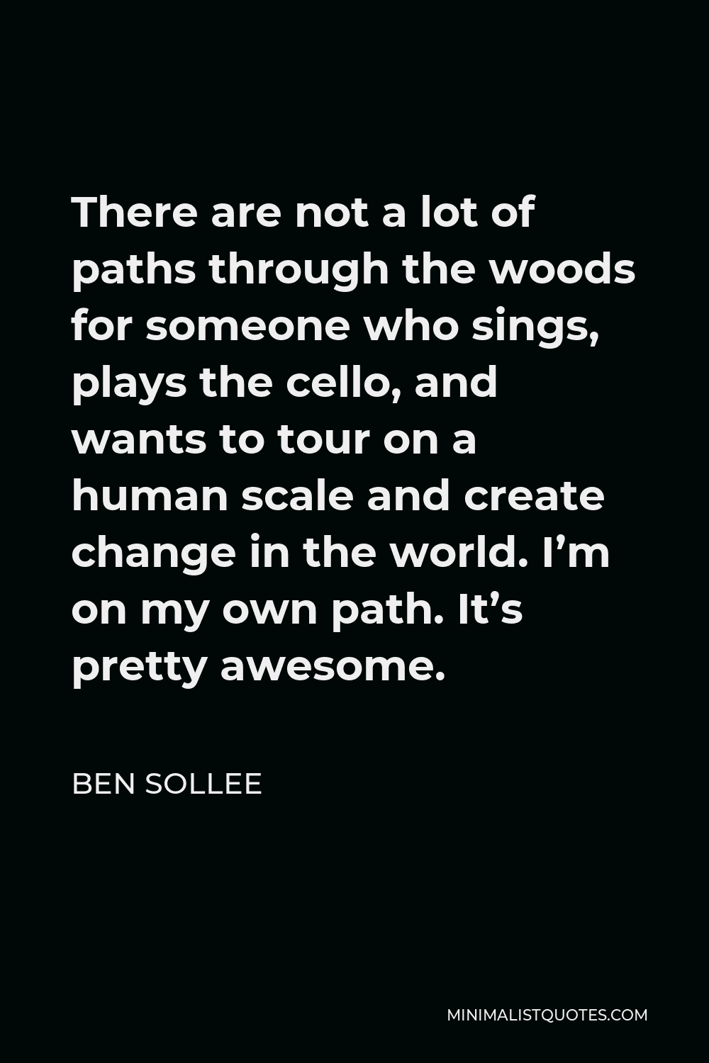 Ben Sollee Quote - There are not a lot of paths through the woods for someone who sings, plays the cello, and wants to tour on a human scale and create change in the world. I’m on my own path. It’s pretty awesome.