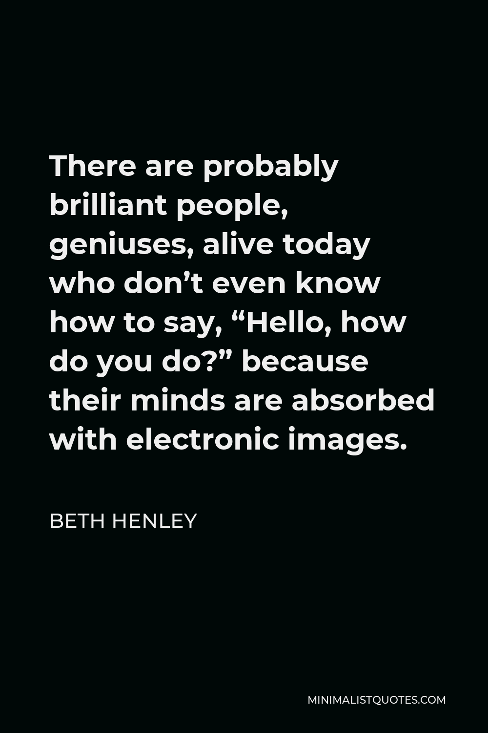 Beth Henley Quote - There are probably brilliant people, geniuses, alive today who don’t even know how to say, “Hello, how do you do?” because their minds are absorbed with electronic images.