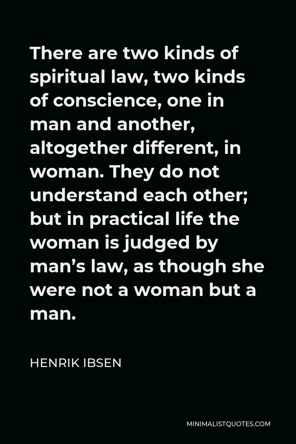 Henrik Ibsen Quote - There are two kinds of spiritual law, two kinds of conscience, one in man and another, altogether different, in woman. They do not understand each other; but in practical life the woman is judged by man’s law, as though she were not a woman but a man.