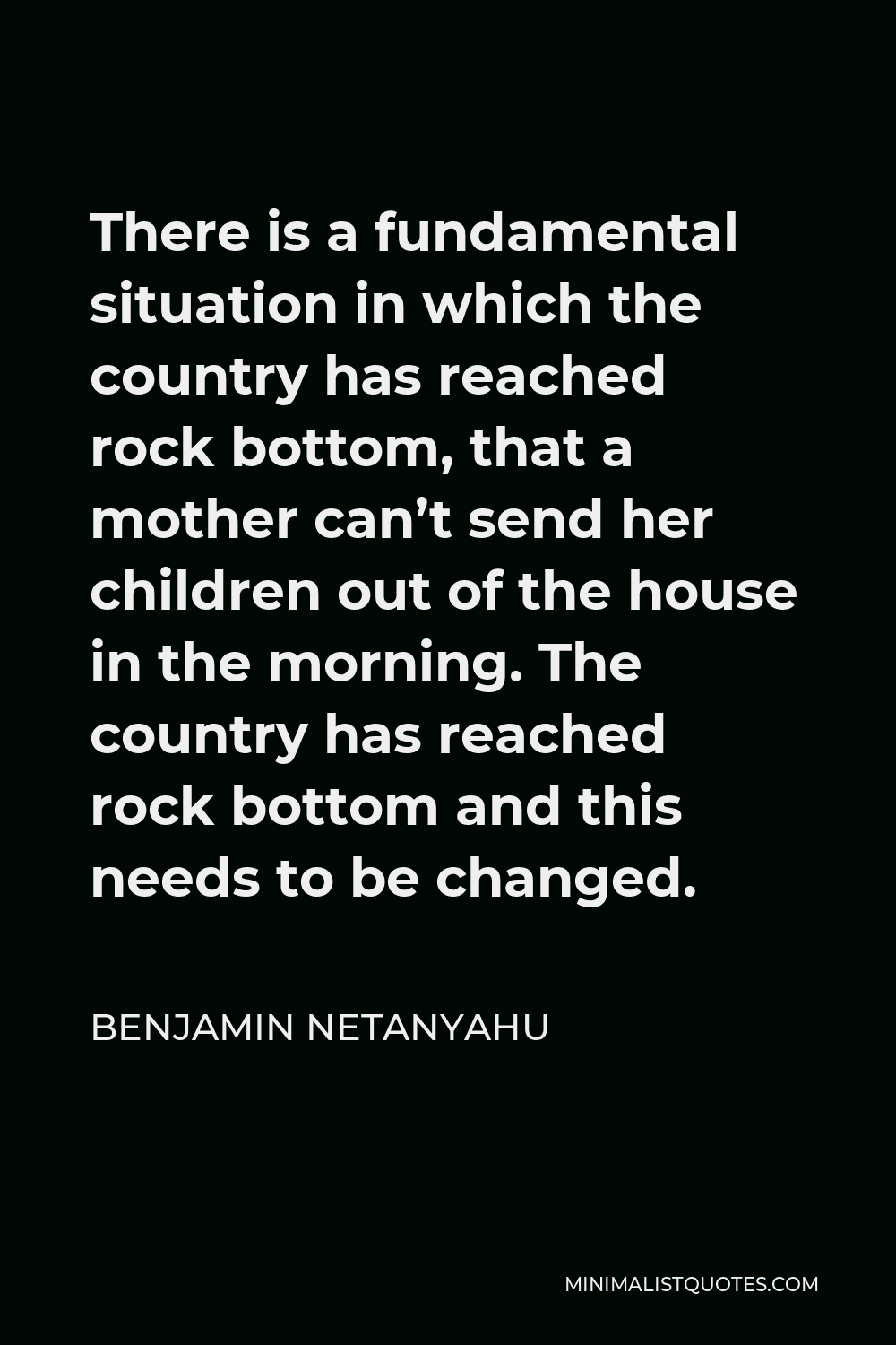 Benjamin Netanyahu Quote - There is a fundamental situation in which the country has reached rock bottom, that a mother can’t send her children out of the house in the morning. The country has reached rock bottom and this needs to be changed.