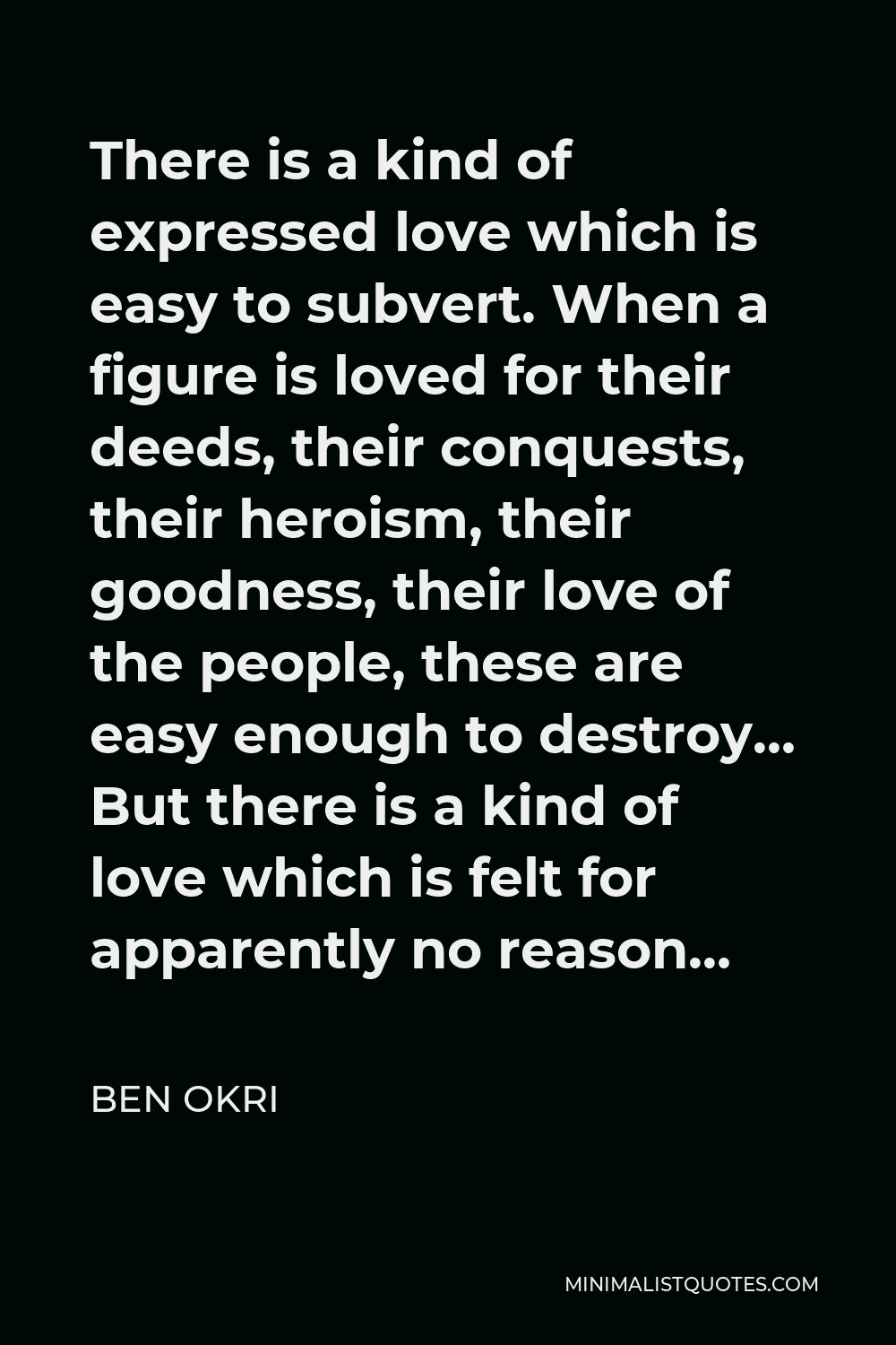 Ben Okri Quote - There is a kind of expressed love which is easy to subvert. When a figure is loved for their deeds, their conquests, their heroism, their goodness, their love of the people, these are easy enough to destroy… But there is a kind of love which is felt for apparently no reason…