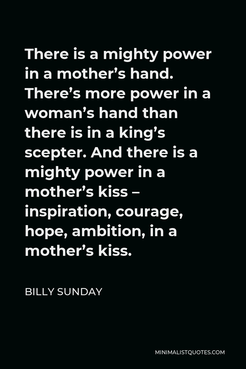 Billy Sunday Quote - There is a mighty power in a mother’s hand. There’s more power in a woman’s hand than there is in a king’s scepter. And there is a mighty power in a mother’s kiss – inspiration, courage, hope, ambition, in a mother’s kiss.