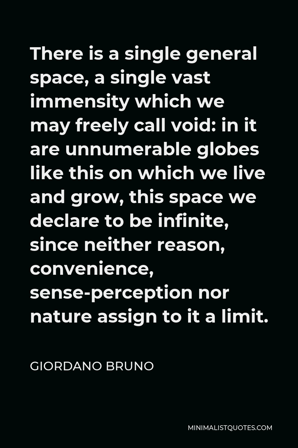 Giordano Bruno Quote - There is a single general space, a single vast immensity which we may freely call void: in it are unnumerable globes like this on which we live and grow, this space we declare to be infinite, since neither reason, convenience, sense-perception nor nature assign to it a limit.