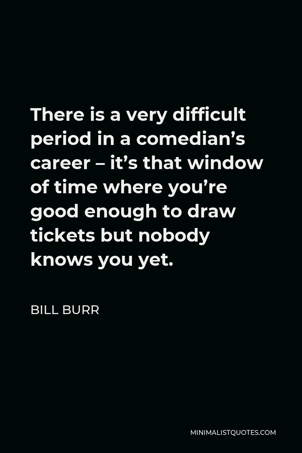 Bill Burr Quote - There is a very difficult period in a comedian’s career – it’s that window of time where you’re good enough to draw tickets but nobody knows you yet.