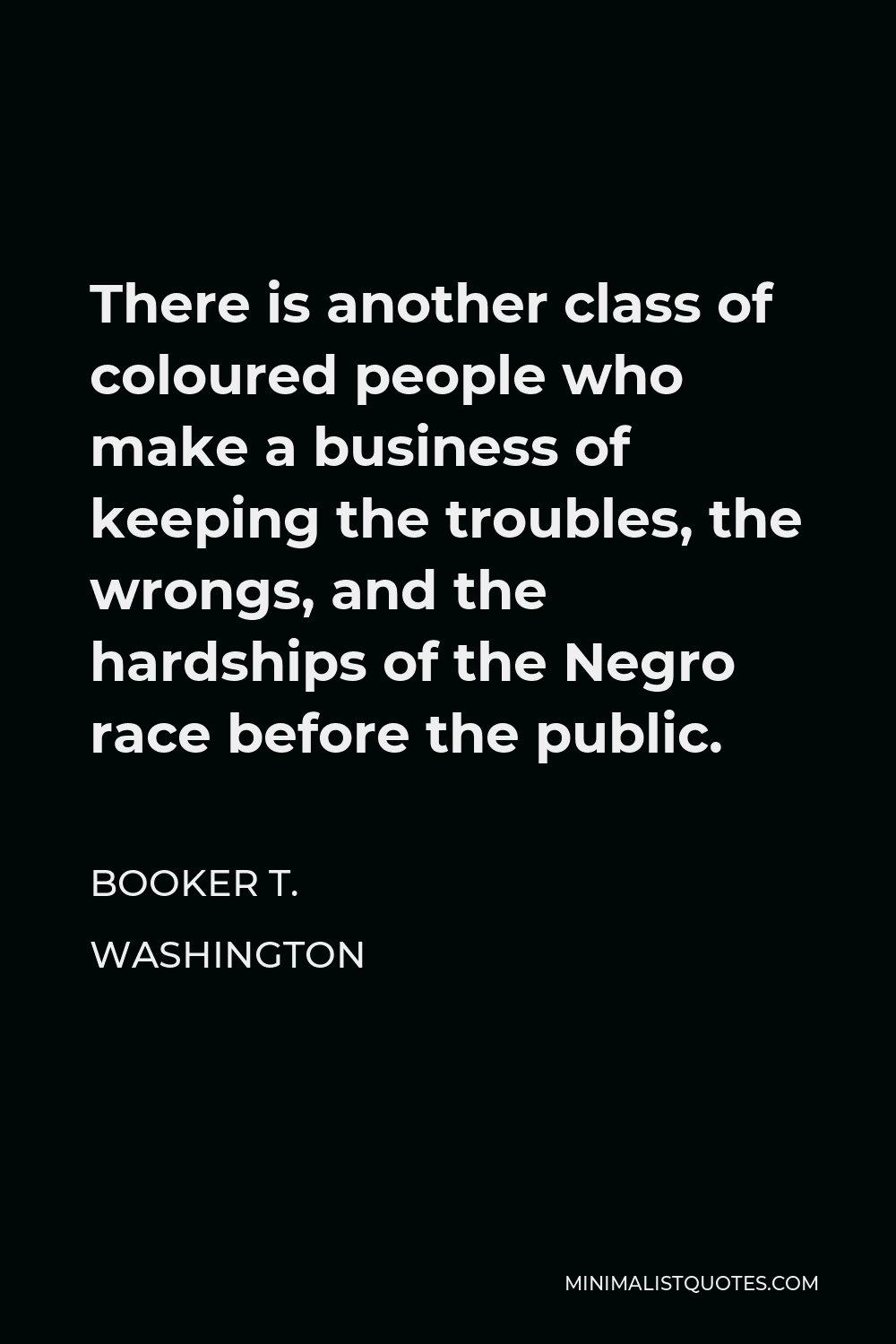 Booker T. Washington Quote - There is another class of coloured people who make a business of keeping the troubles, the wrongs, and the hardships of the Negro race before the public.