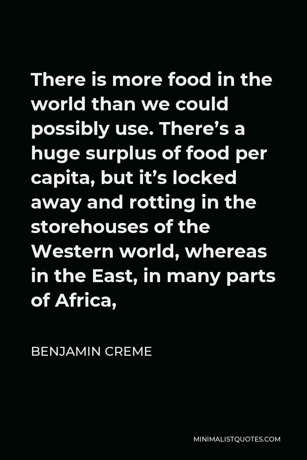 Benjamin Creme Quote - There is more food in the world than we could possibly use. There’s a huge surplus of food per capita, but it’s locked away and rotting in the storehouses of the Western world, whereas in the East, in many parts of Africa,