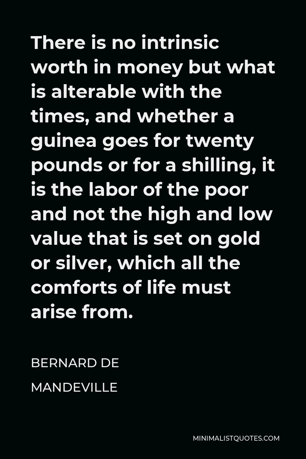 Bernard de Mandeville Quote - There is no intrinsic worth in money but what is alterable with the times, and whether a guinea goes for twenty pounds or for a shilling, it is the labor of the poor and not the high and low value that is set on gold or silver, which all the comforts of life must arise from.