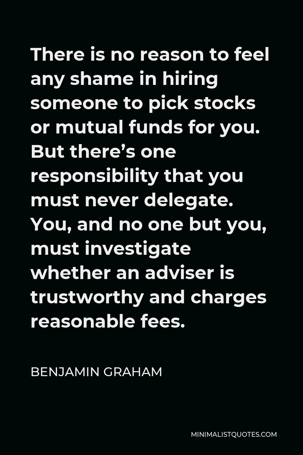 Benjamin Graham Quote - There is no reason to feel any shame in hiring someone to pick stocks or mutual funds for you. But there’s one responsibility that you must never delegate. You, and no one but you, must investigate whether an adviser is trustworthy and charges reasonable fees.
