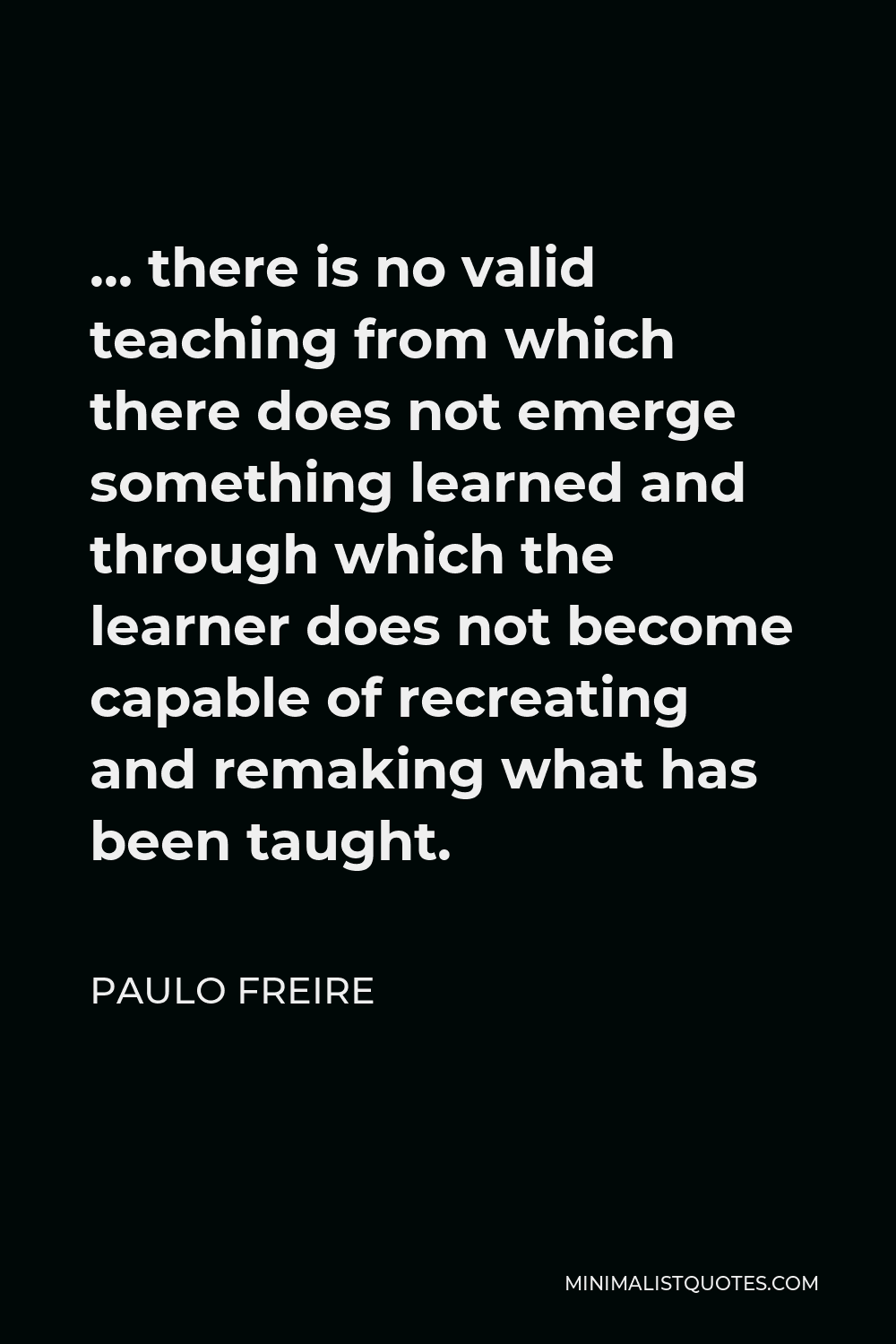 Paulo Freire Quote - … there is no valid teaching from which there does not emerge something learned and through which the learner does not become capable of recreating and remaking what has been taught.