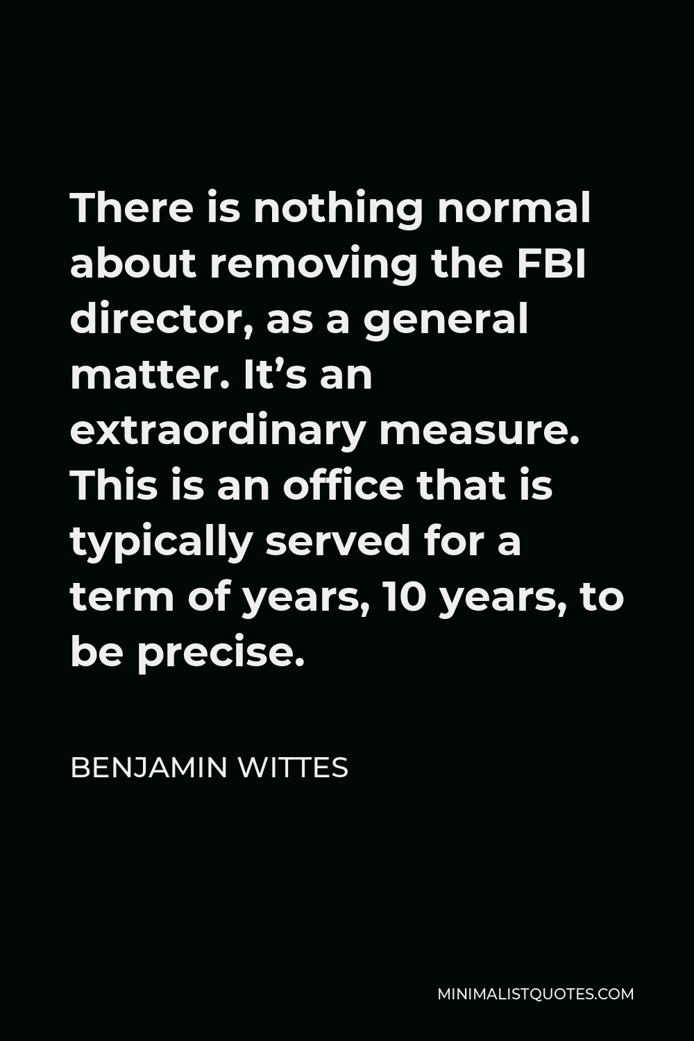 Benjamin Wittes Quote - There is nothing normal about removing the FBI director, as a general matter. It’s an extraordinary measure. This is an office that is typically served for a term of years, 10 years, to be precise.