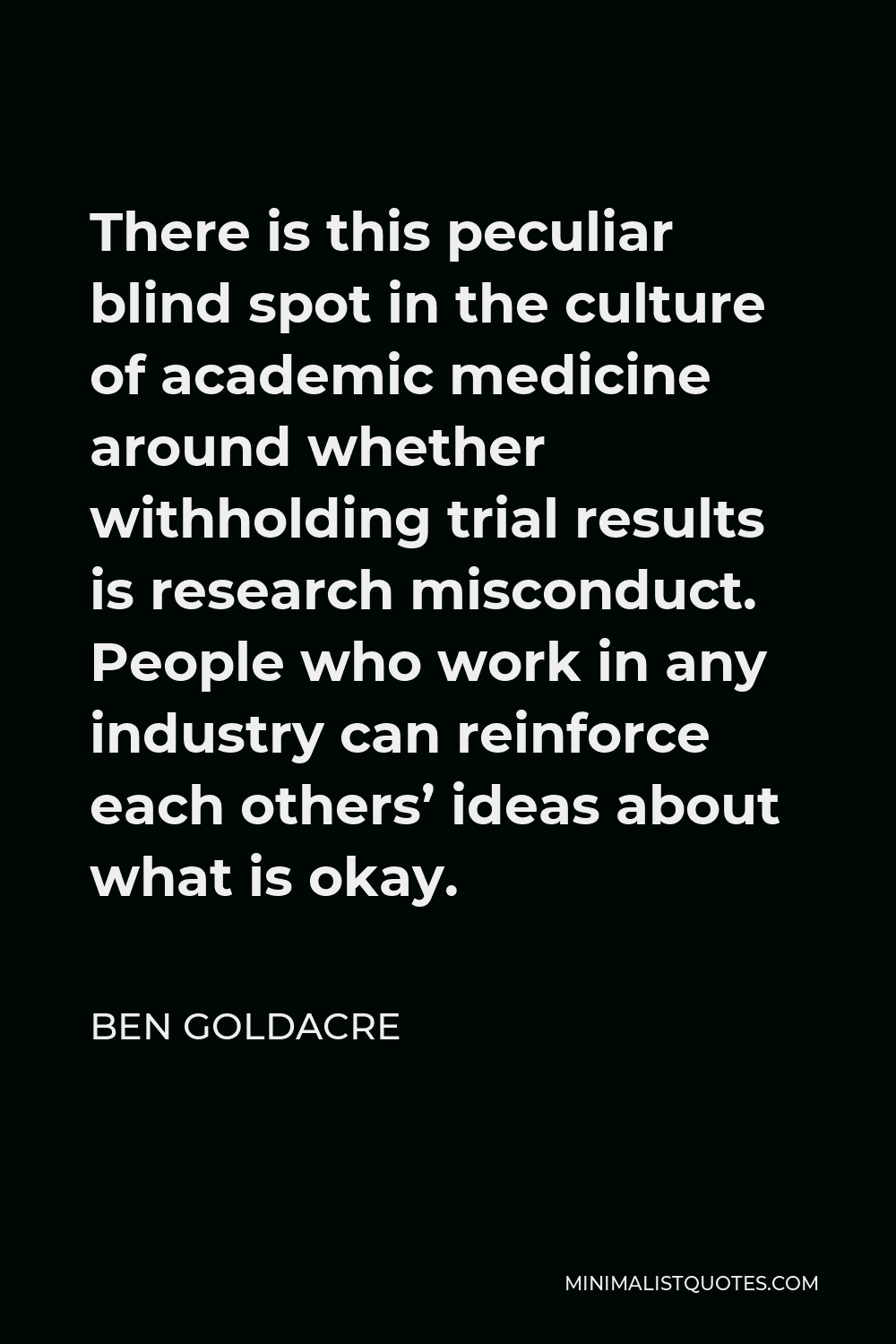 Ben Goldacre Quote - There is this peculiar blind spot in the culture of academic medicine around whether withholding trial results is research misconduct. People who work in any industry can reinforce each others’ ideas about what is okay.