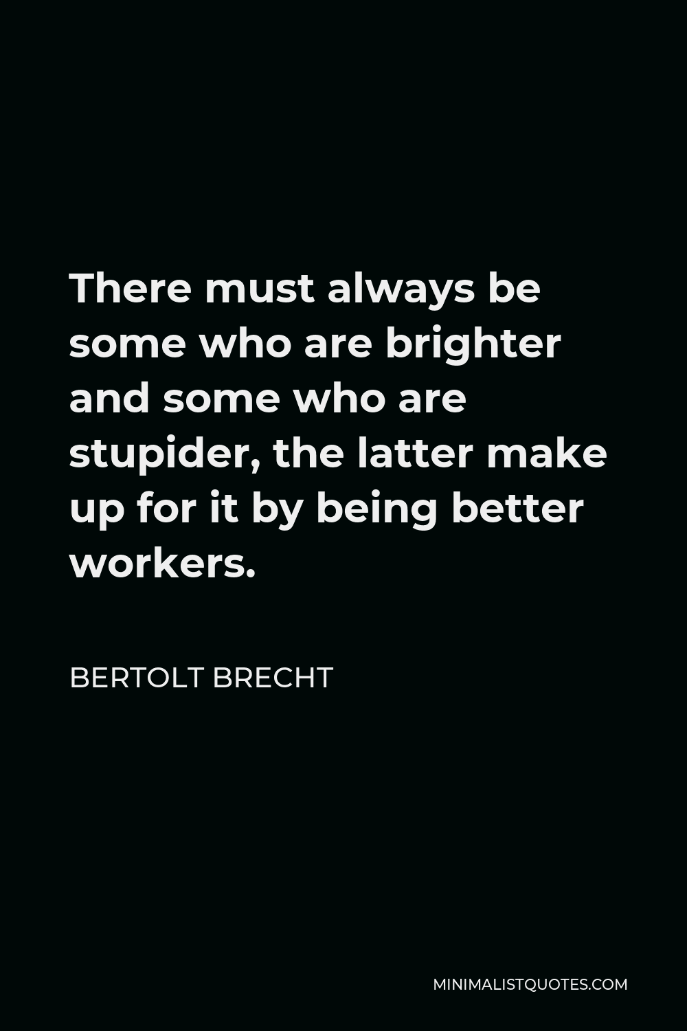 Bertolt Brecht Quote - There must always be some who are brighter and some who are stupider, the latter make up for it by being better workers.