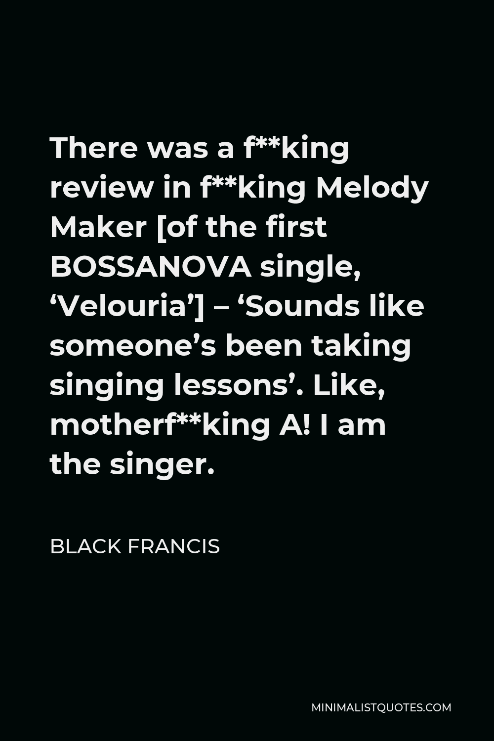 Black Francis Quote - There was a f**king review in f**king Melody Maker [of the first BOSSANOVA single, ‘Velouria’] – ‘Sounds like someone’s been taking singing lessons’. Like, motherf**king A! I am the singer.