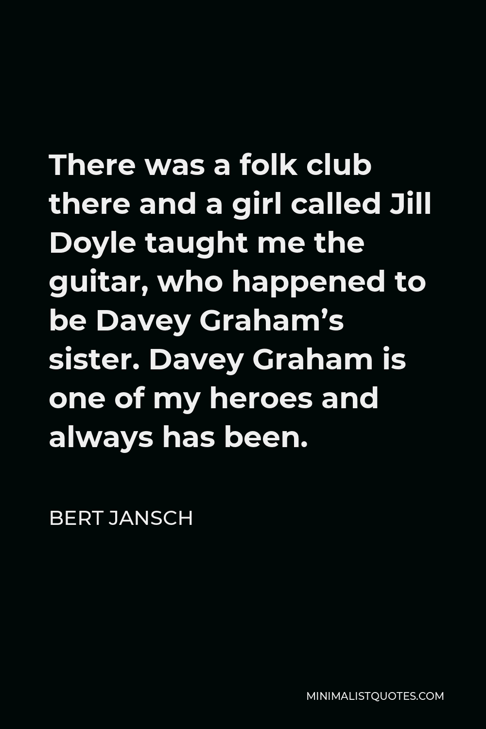 Bert Jansch Quote - There was a folk club there and a girl called Jill Doyle taught me the guitar, who happened to be Davey Graham’s sister. Davey Graham is one of my heroes and always has been.