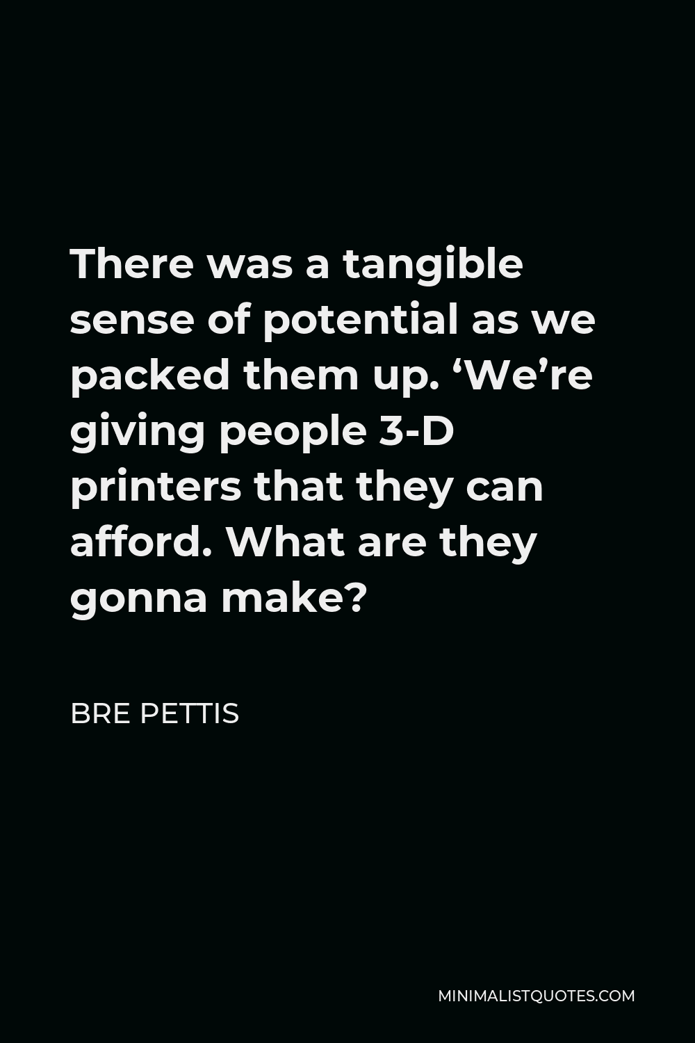 Bre Pettis Quote - There was a tangible sense of potential as we packed them up. ‘We’re giving people 3-D printers that they can afford. What are they gonna make?