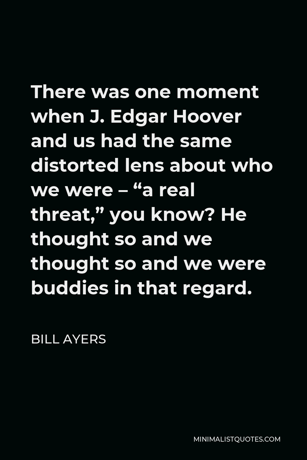 Bill Ayers Quote - There was one moment when J. Edgar Hoover and us had the same distorted lens about who we were – “a real threat,” you know? He thought so and we thought so and we were buddies in that regard.