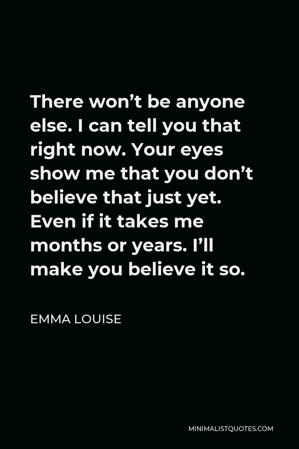 Emma Louise Quote - There won’t be anyone else. I can tell you that right now. Your eyes show me that you don’t believe that just yet. Even if it takes me months or years. I’ll make you believe it so.