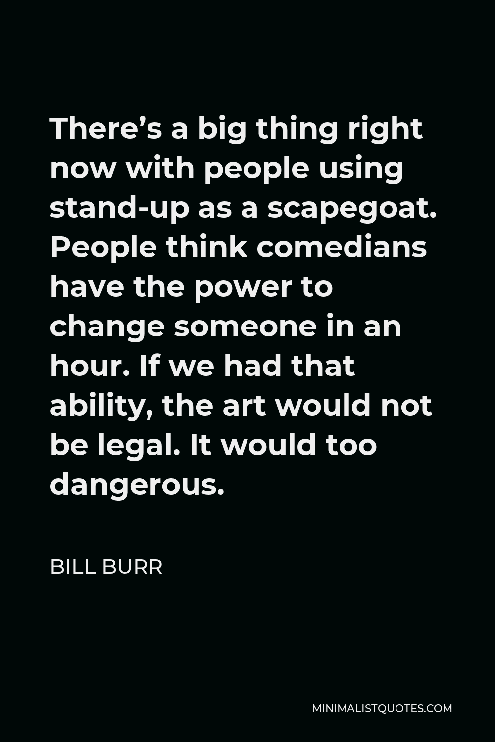 Bill Burr Quote - There’s a big thing right now with people using stand-up as a scapegoat. People think comedians have the power to change someone in an hour. If we had that ability, the art would not be legal. It would too dangerous.