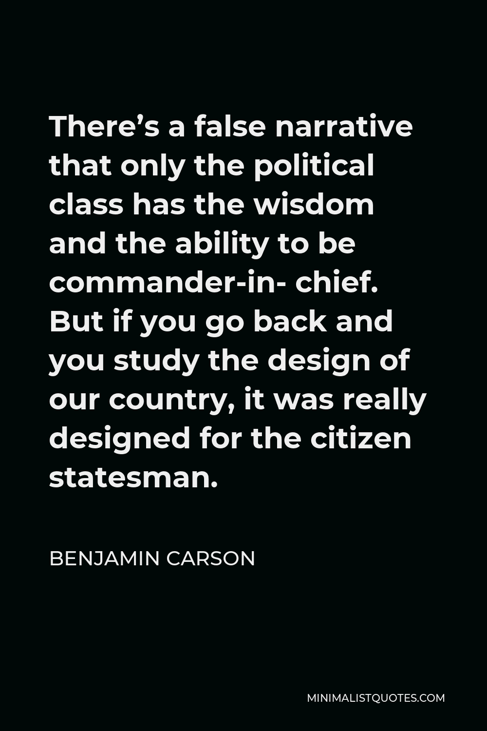 Benjamin Carson Quote - There’s a false narrative that only the political class has the wisdom and the ability to be commander-in- chief. But if you go back and you study the design of our country, it was really designed for the citizen statesman.