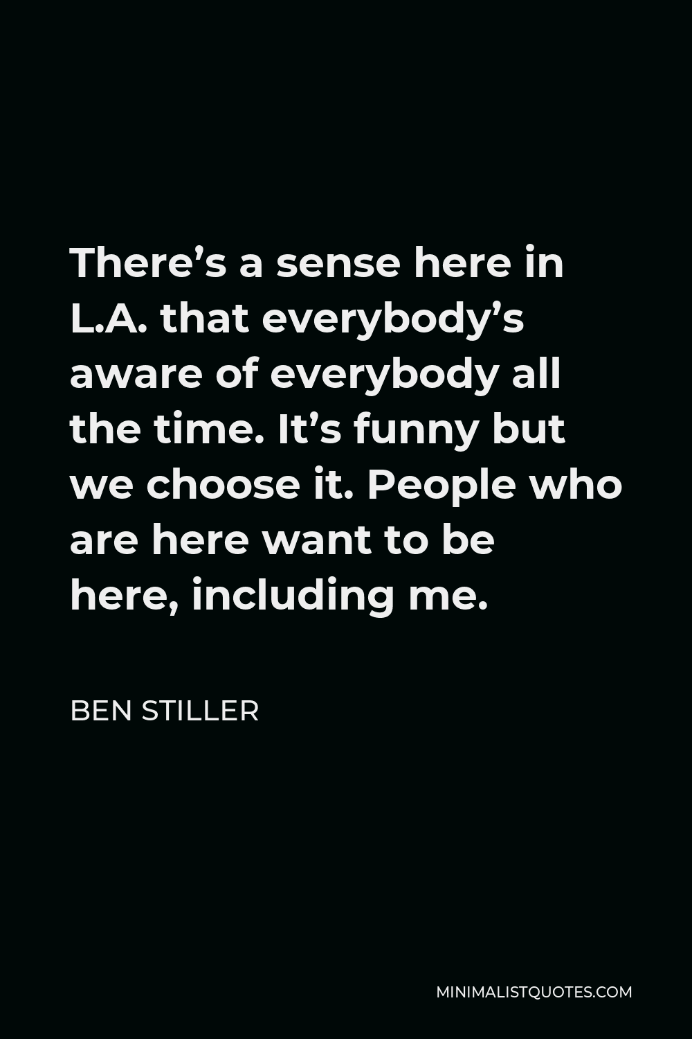 Ben Stiller Quote - There’s a sense here in L.A. that everybody’s aware of everybody all the time. It’s funny but we choose it. People who are here want to be here, including me.