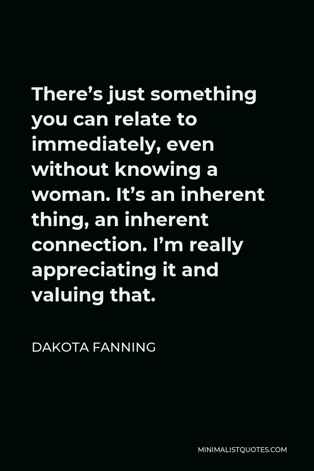 Dakota Fanning Quote - There’s just something you can relate to immediately, even without knowing a woman. It’s an inherent thing, an inherent connection. I’m really appreciating it and valuing that.