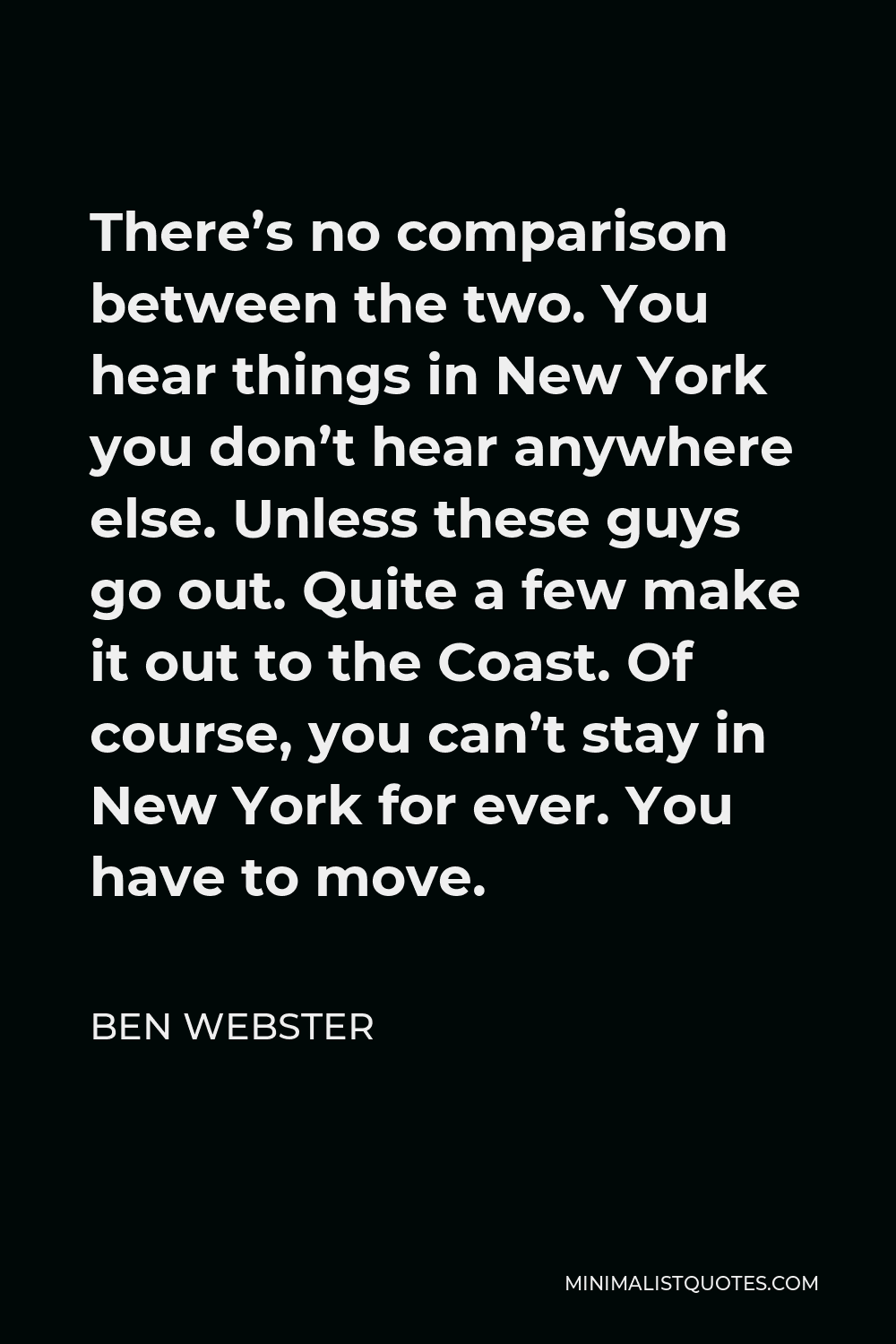 Ben Webster Quote - There’s no comparison between the two. You hear things in New York you don’t hear anywhere else. Unless these guys go out. Quite a few make it out to the Coast. Of course, you can’t stay in New York for ever. You have to move.