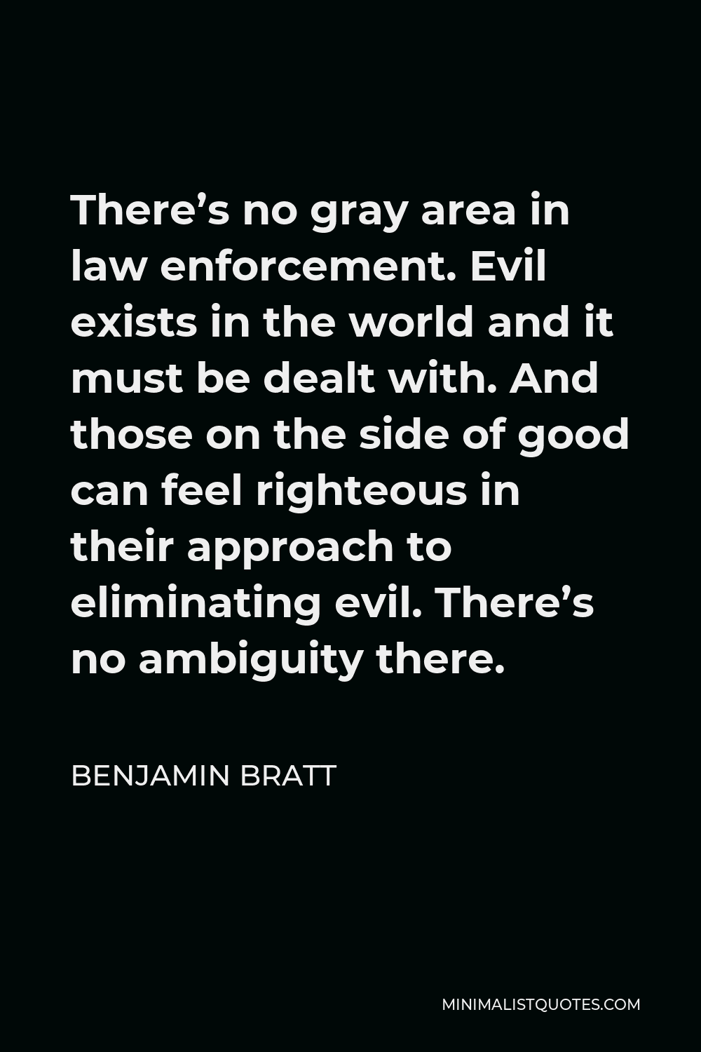 Benjamin Bratt Quote - There’s no gray area in law enforcement. Evil exists in the world and it must be dealt with. And those on the side of good can feel righteous in their approach to eliminating evil. There’s no ambiguity there.