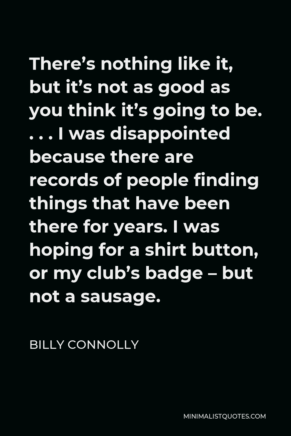 Billy Connolly Quote - There’s nothing like it, but it’s not as good as you think it’s going to be. . . . I was disappointed because there are records of people finding things that have been there for years. I was hoping for a shirt button, or my club’s badge – but not a sausage.