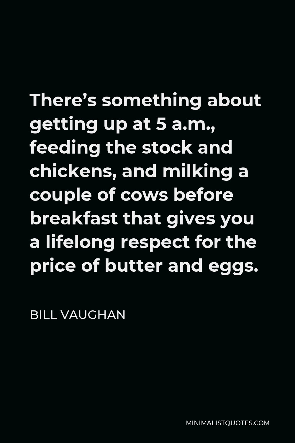 Bill Vaughan Quote - There’s something about getting up at 5 a.m., feeding the stock and chickens, and milking a couple of cows before breakfast that gives you a lifelong respect for the price of butter and eggs.
