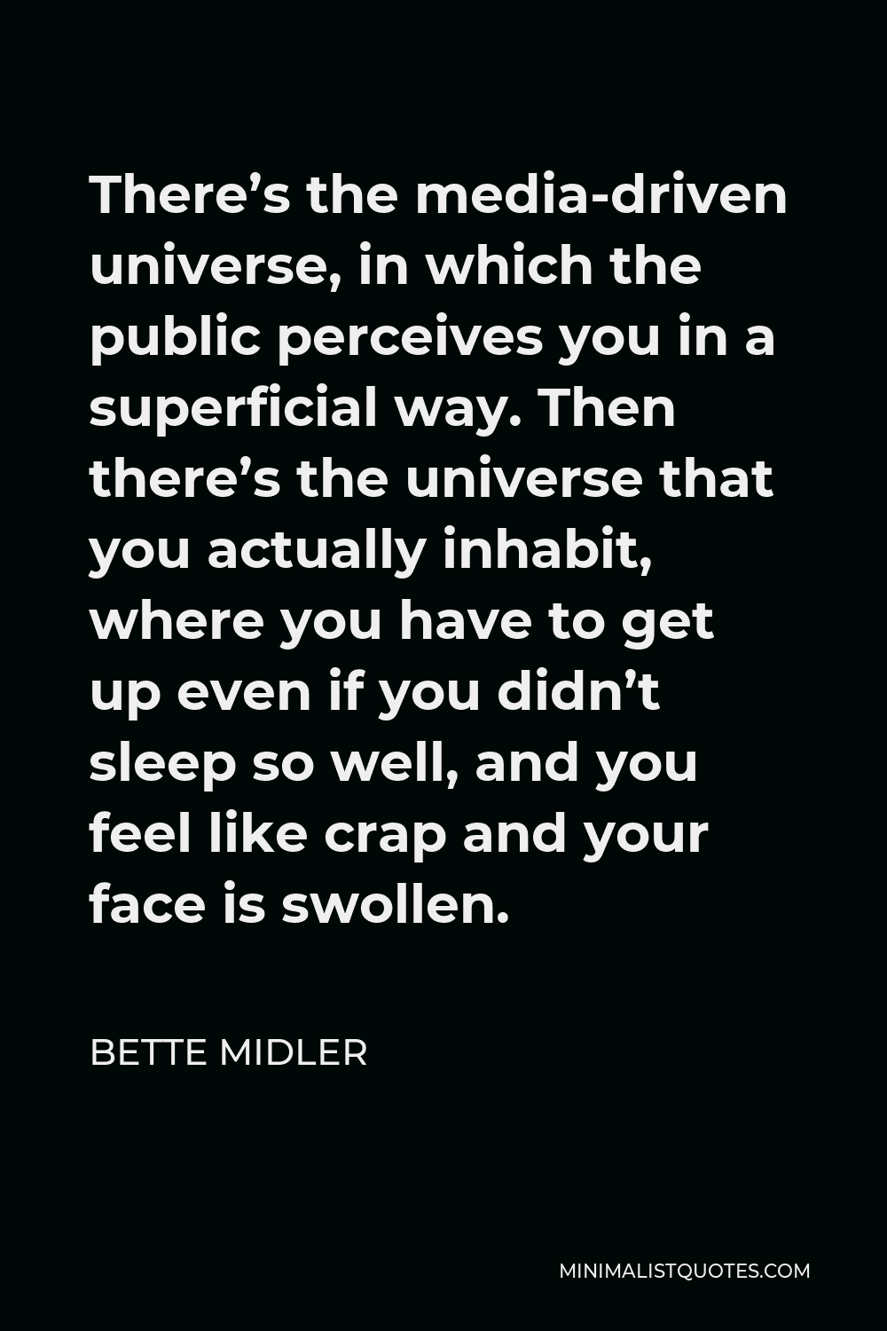 Bette Midler Quote - There’s the media-driven universe, in which the public perceives you in a superficial way. Then there’s the universe that you actually inhabit, where you have to get up even if you didn’t sleep so well, and you feel like crap and your face is swollen.