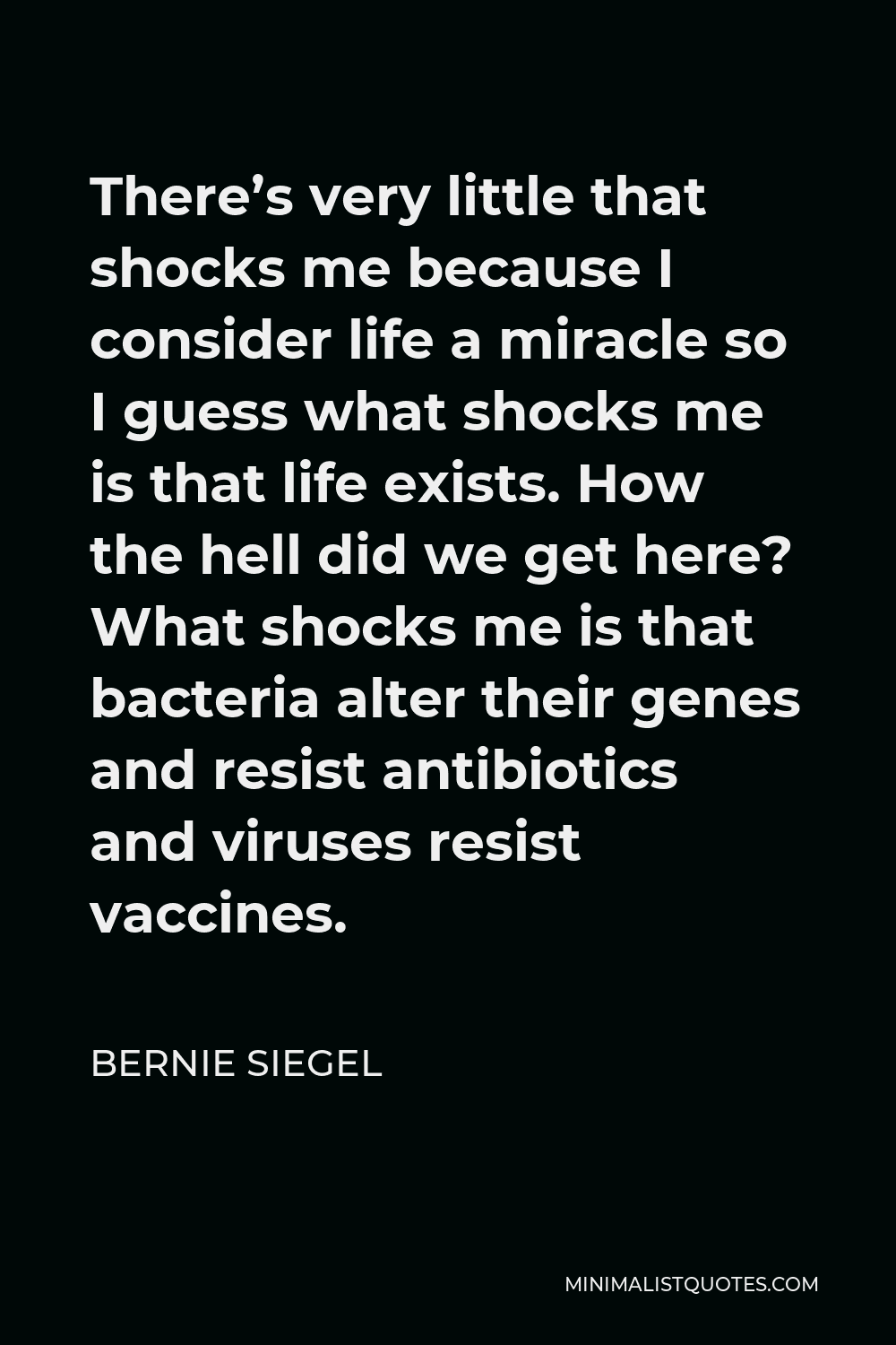 Bernie Siegel Quote - There’s very little that shocks me because I consider life a miracle so I guess what shocks me is that life exists. How the hell did we get here? What shocks me is that bacteria alter their genes and resist antibiotics and viruses resist vaccines.