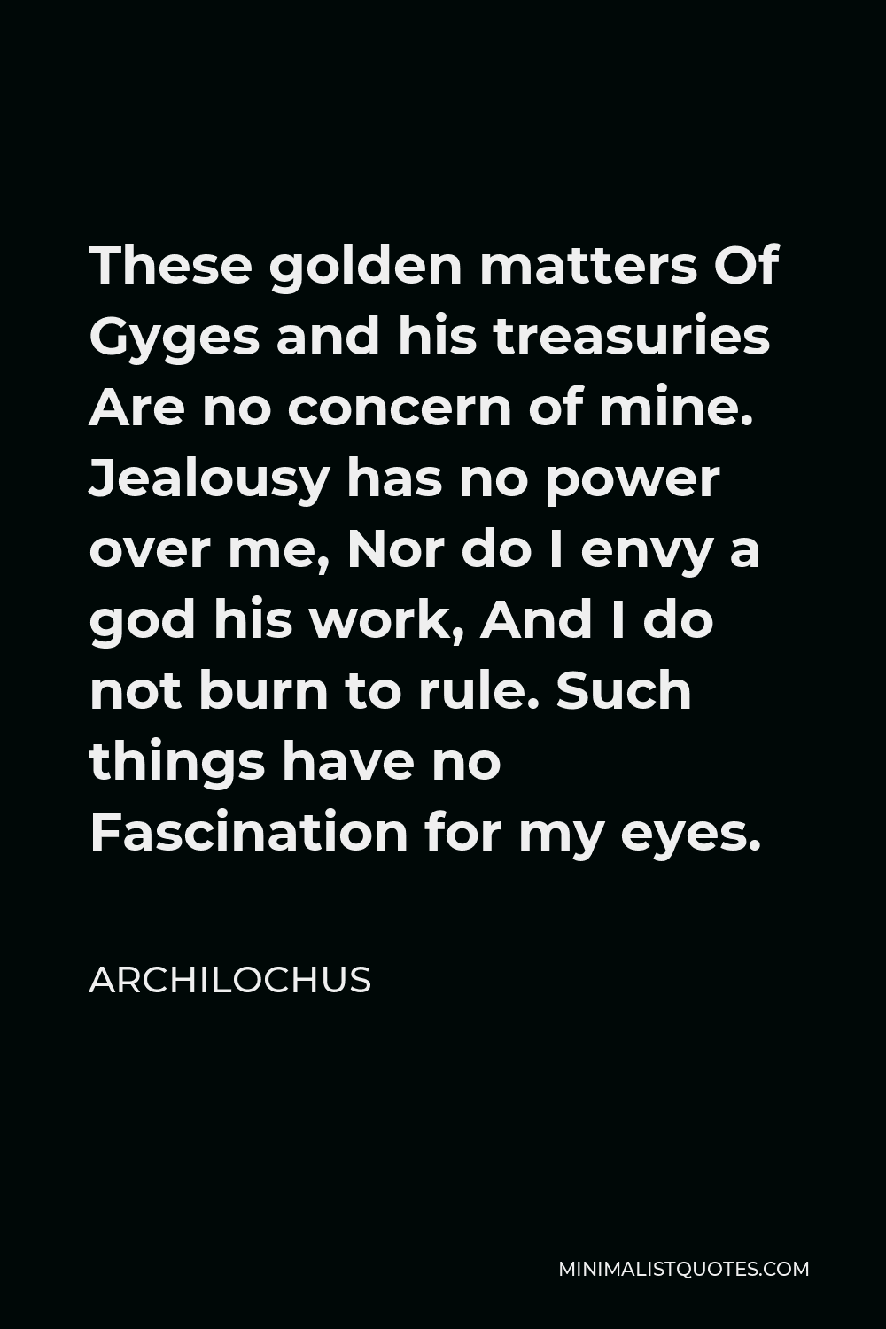 Archilochus Quote - These golden matters Of Gyges and his treasuries Are no concern of mine. Jealousy has no power over me, Nor do I envy a god his work, And I do not burn to rule. Such things have no Fascination for my eyes.