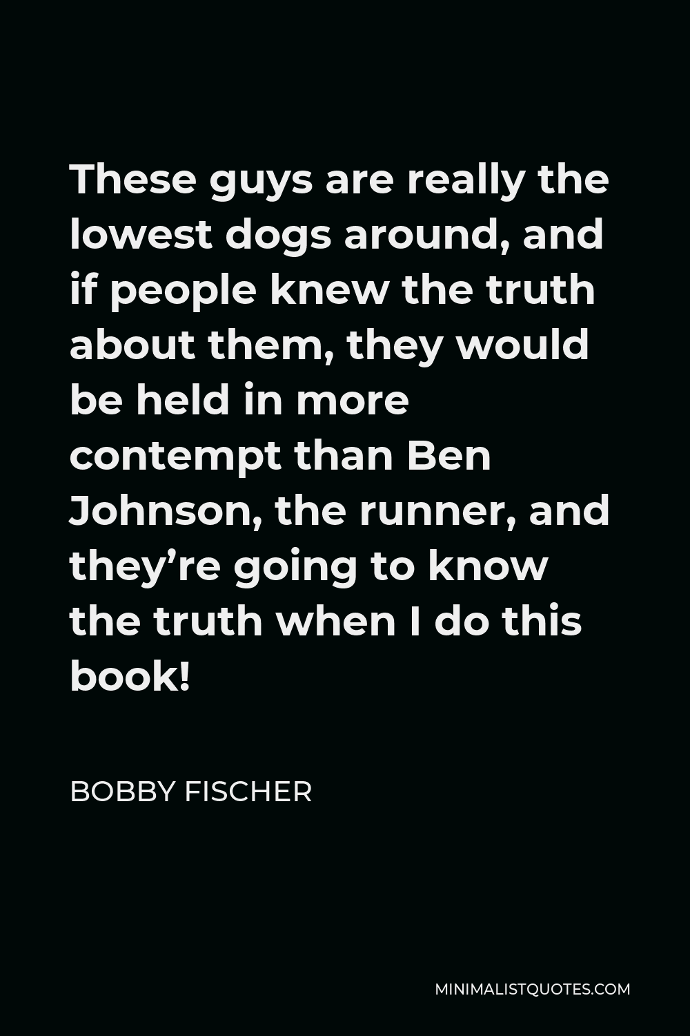 Bobby Fischer Quote - These guys are really the lowest dogs around, and if people knew the truth about them, they would be held in more contempt than Ben Johnson, the runner, and they’re going to know the truth when I do this book!