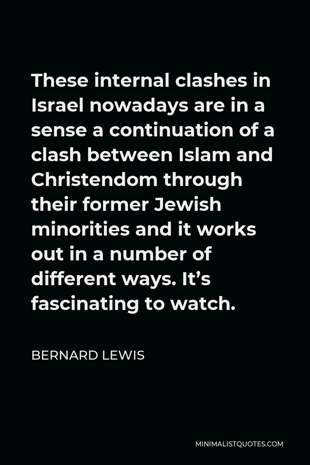 Bernard Lewis Quote - These internal clashes in Israel nowadays are in a sense a continuation of a clash between Islam and Christendom through their former Jewish minorities and it works out in a number of different ways. It’s fascinating to watch.