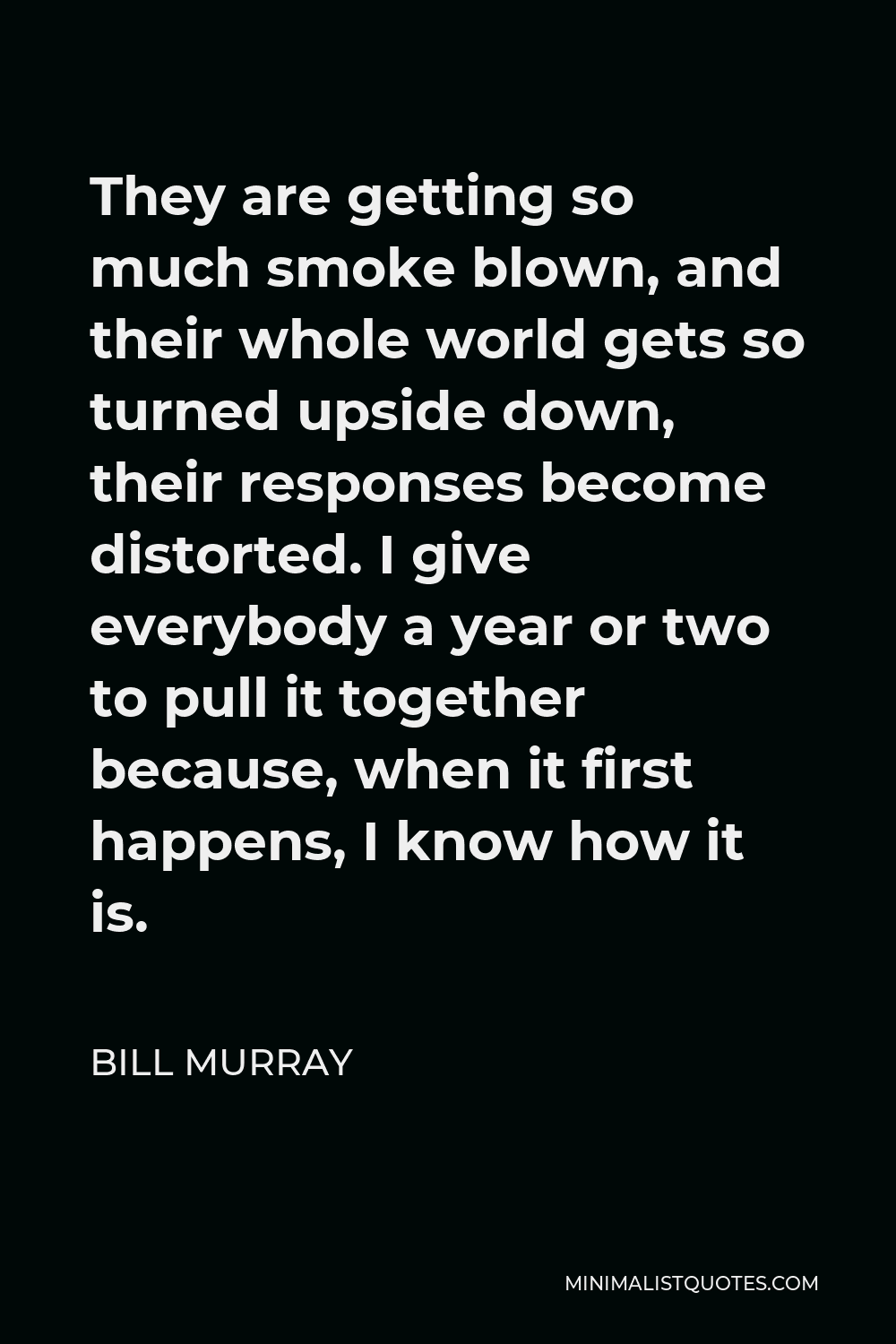 Bill Murray Quote - They are getting so much smoke blown, and their whole world gets so turned upside down, their responses become distorted. I give everybody a year or two to pull it together because, when it first happens, I know how it is.