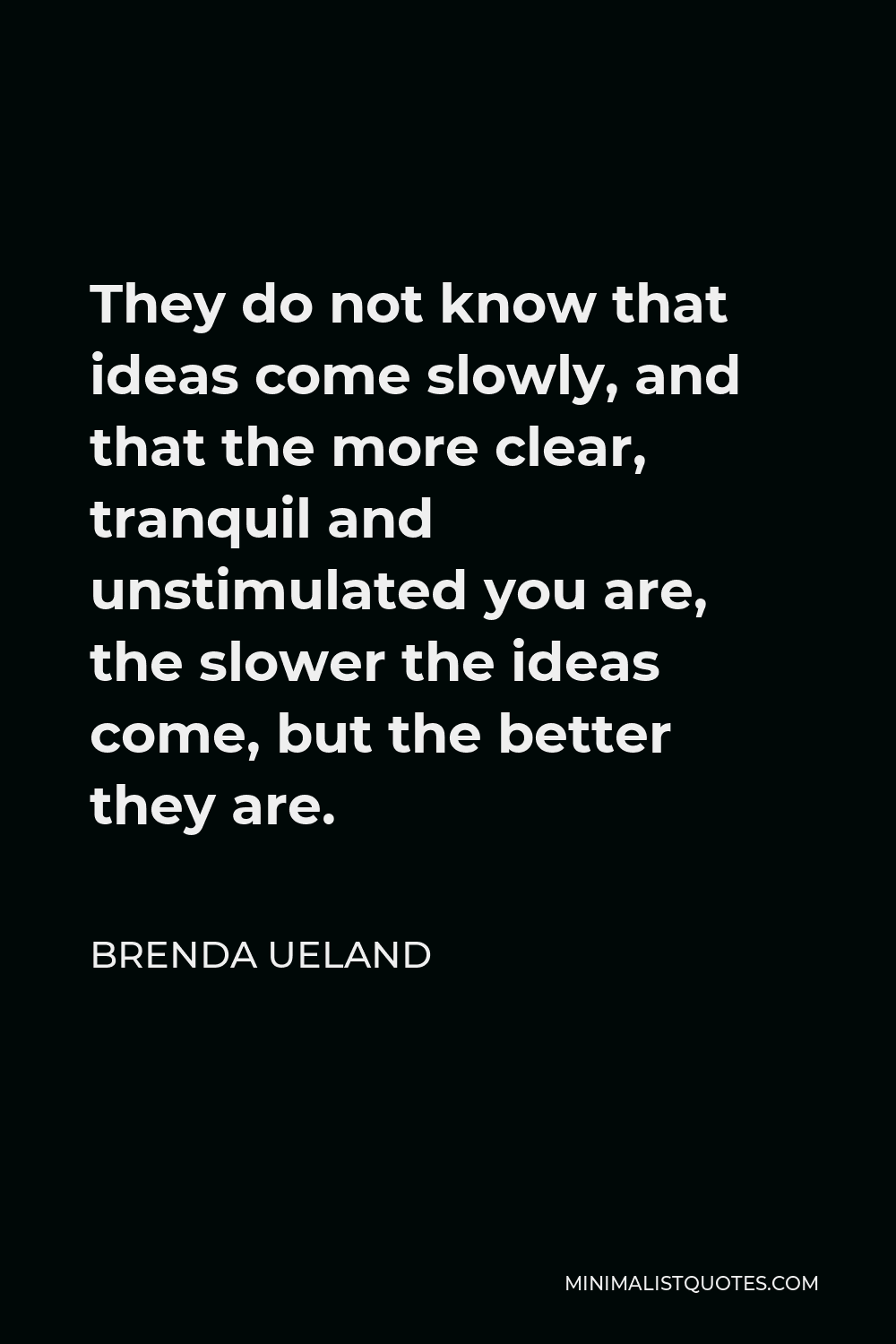 Brenda Ueland Quote - They do not know that ideas come slowly, and that the more clear, tranquil and unstimulated you are, the slower the ideas come, but the better they are.