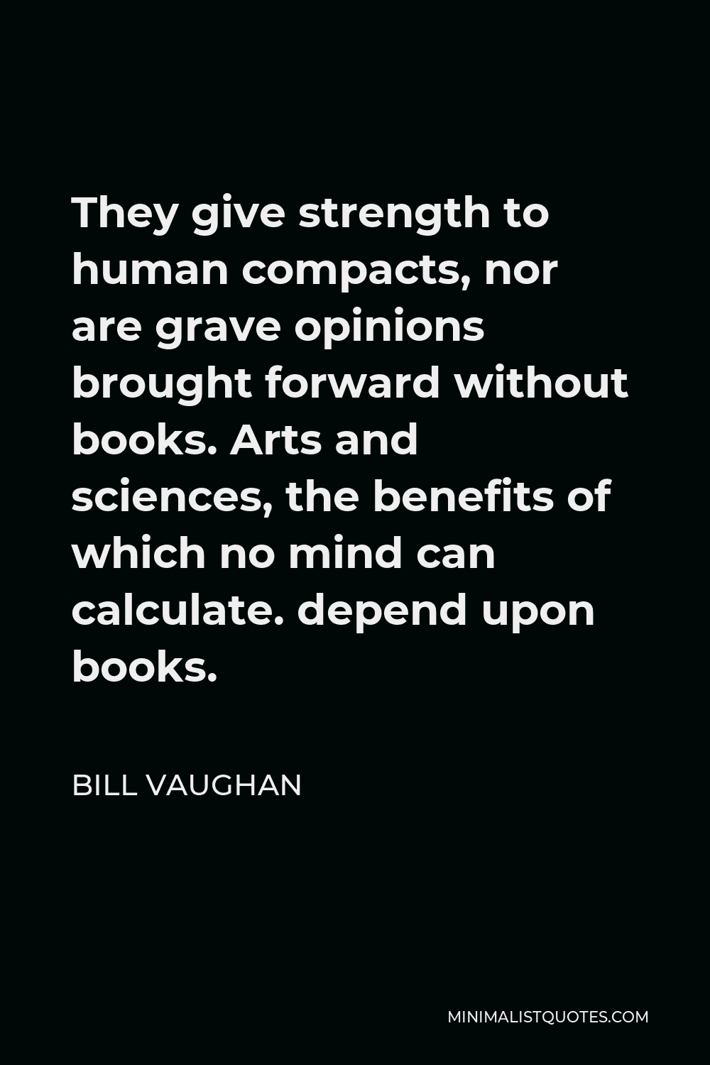 Bill Vaughan Quote - They give strength to human compacts, nor are grave opinions brought forward without books. Arts and sciences, the benefits of which no mind can calculate. depend upon books.