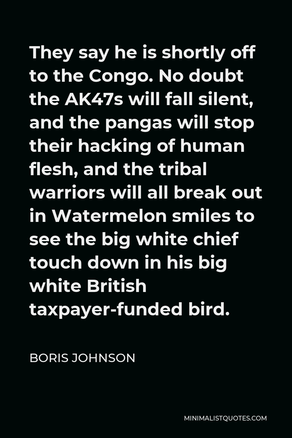 Boris Johnson Quote - They say he is shortly off to the Congo. No doubt the AK47s will fall silent, and the pangas will stop their hacking of human flesh, and the tribal warriors will all break out in Watermelon smiles to see the big white chief touch down in his big white British taxpayer-funded bird.