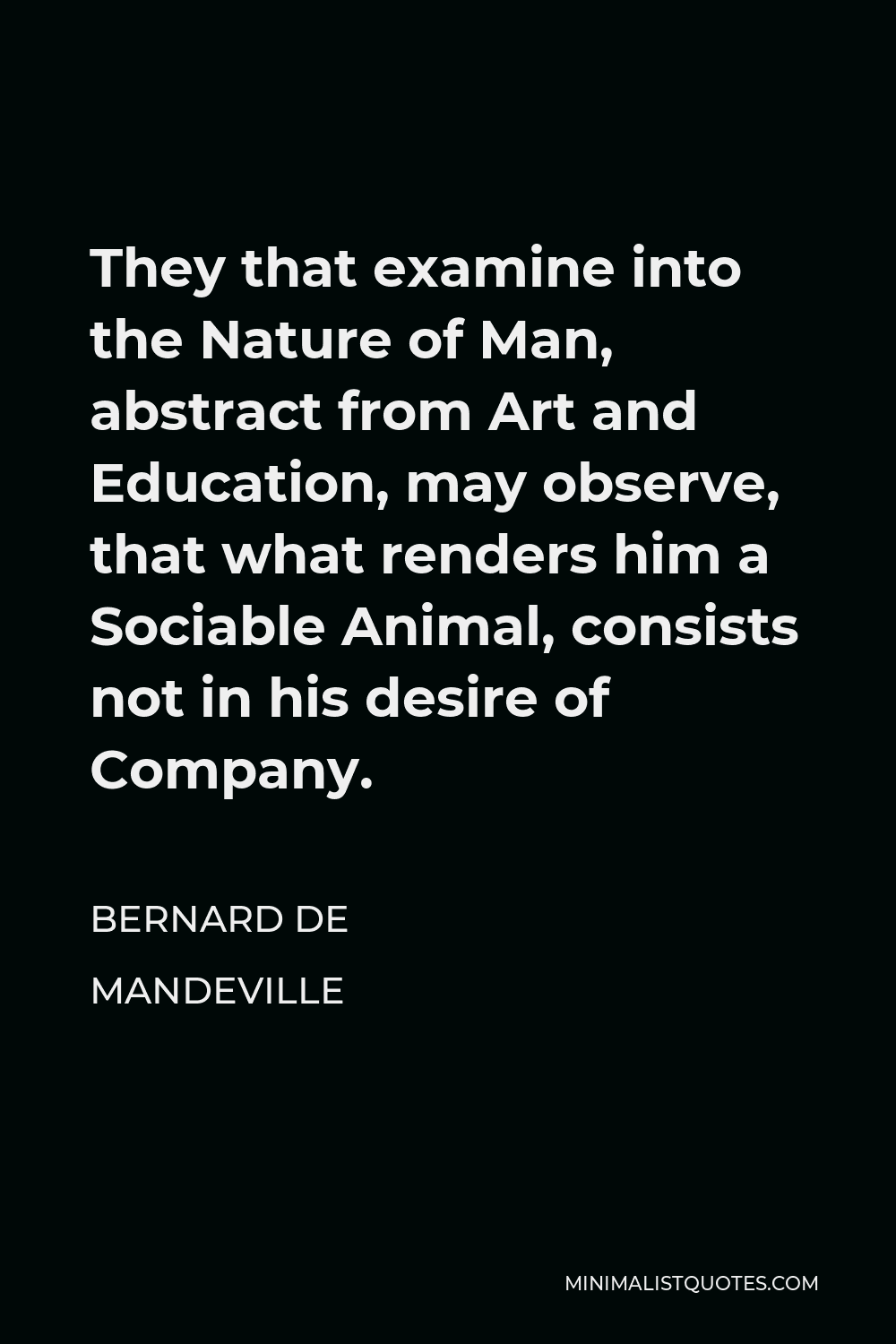 Bernard de Mandeville Quote - They that examine into the Nature of Man, abstract from Art and Education, may observe, that what renders him a Sociable Animal, consists not in his desire of Company.