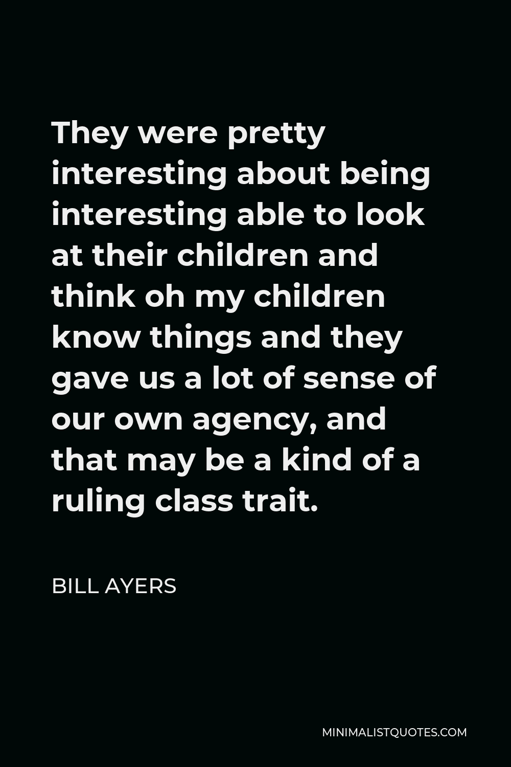Bill Ayers Quote - They were pretty interesting about being interesting able to look at their children and think oh my children know things and they gave us a lot of sense of our own agency, and that may be a kind of a ruling class trait.